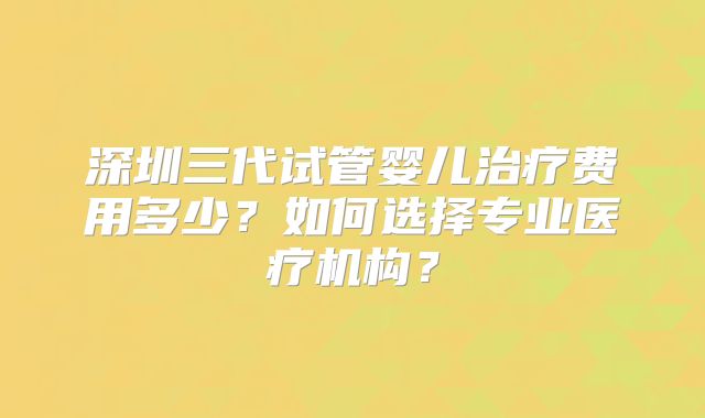深圳三代试管婴儿治疗费用多少？如何选择专业医疗机构？