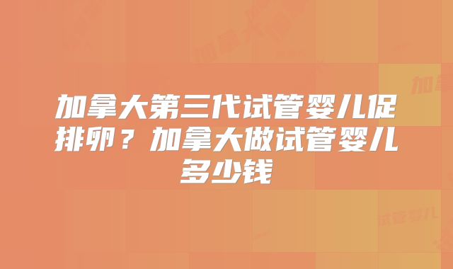 加拿大第三代试管婴儿促排卵？加拿大做试管婴儿多少钱