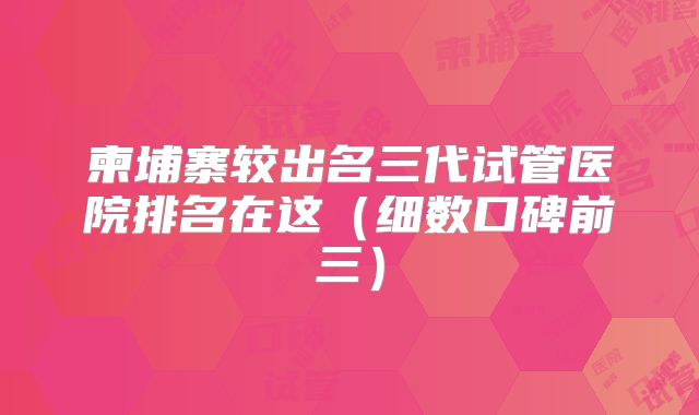 柬埔寨较出名三代试管医院排名在这（细数口碑前三）