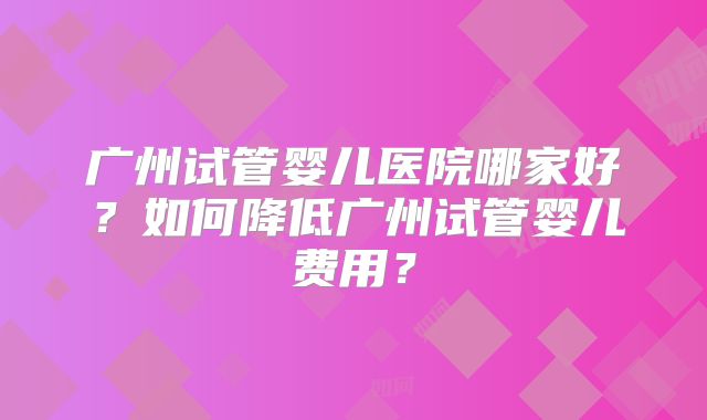 广州试管婴儿医院哪家好？如何降低广州试管婴儿费用？