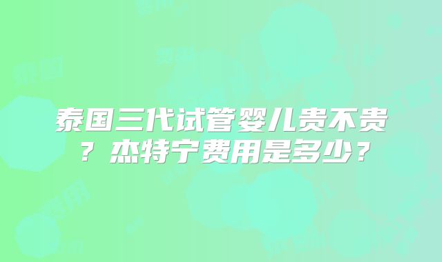 泰国三代试管婴儿贵不贵？杰特宁费用是多少？