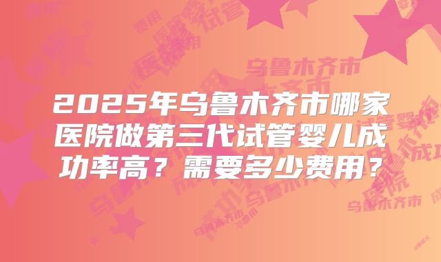 2025年乌鲁木齐市哪家医院做第三代试管婴儿成功率高？需要多少费用？