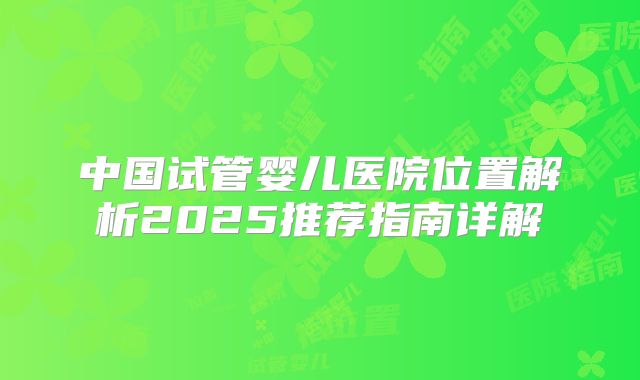 中国试管婴儿医院位置解析2025推荐指南详解