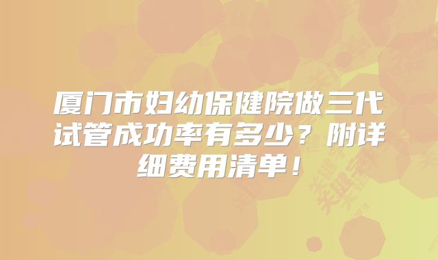 厦门市妇幼保健院做三代试管成功率有多少？附详细费用清单！