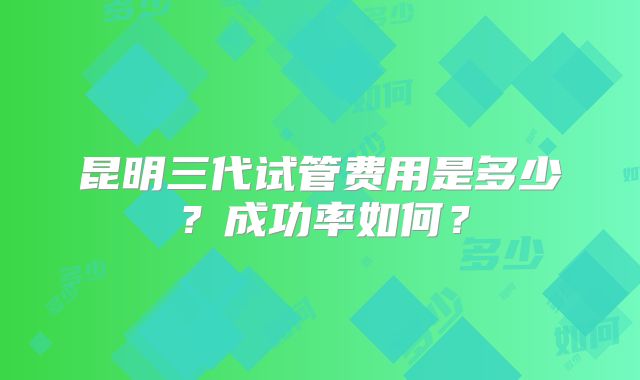 昆明三代试管费用是多少？成功率如何？