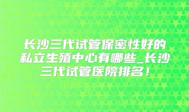 长沙三代试管保密性好的私立生殖中心有哪些_长沙三代试管医院排名！