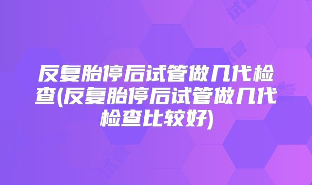 反复胎停后试管做几代检查(反复胎停后试管做几代检查比较好)