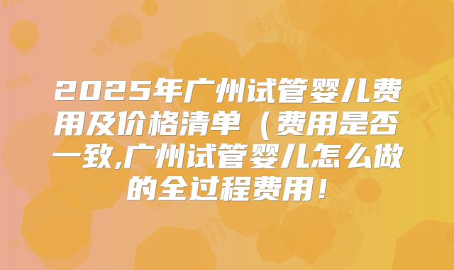 2025年广州试管婴儿费用及价格清单(费用是否一致,广州试管婴儿怎么做的全过程费用!