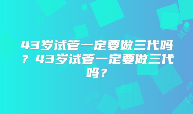 43岁试管一定要做三代吗?43岁试管一定要做三代吗?