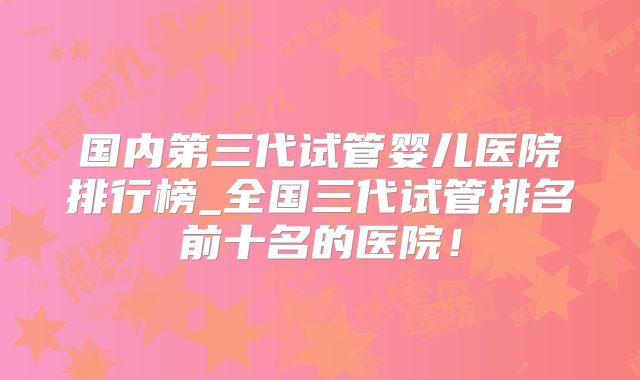 国内第三代试管婴儿医院排行榜_全国三代试管排名前十名的医院！