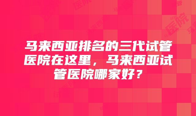 马来西亚排名的三代试管医院在这里，马来西亚试管医院哪家好？