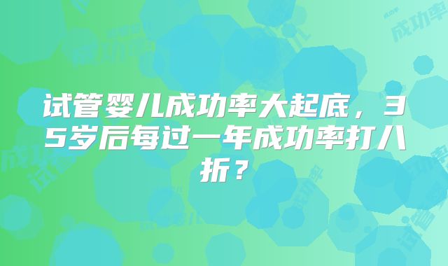 试管婴儿成功率大起底,35岁后每过一年成功率打八折?