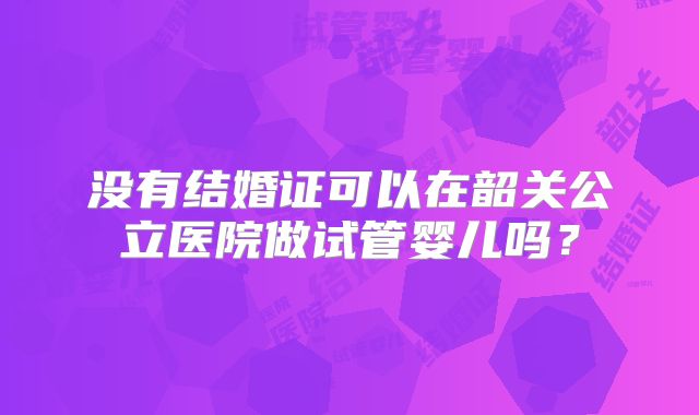 没有结婚证可以在韶关公立医院做试管婴儿吗？