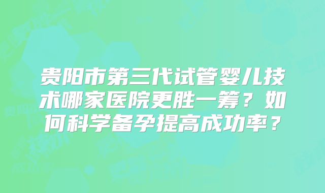 贵阳市第三代试管婴儿技术哪家医院更胜一筹？如何科学备孕提高成功率？