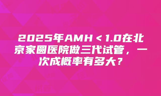 2025年AMH＜1.0在北京家圆医院做三代试管，一次成概率有多大？