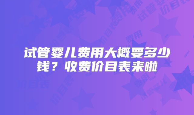 试管婴儿费用大概要多少钱？收费价目表来啦