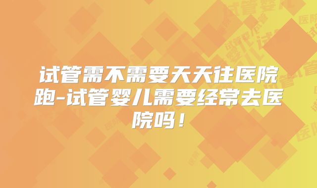 试管需不需要天天往医院跑-试管婴儿需要经常去医院吗！