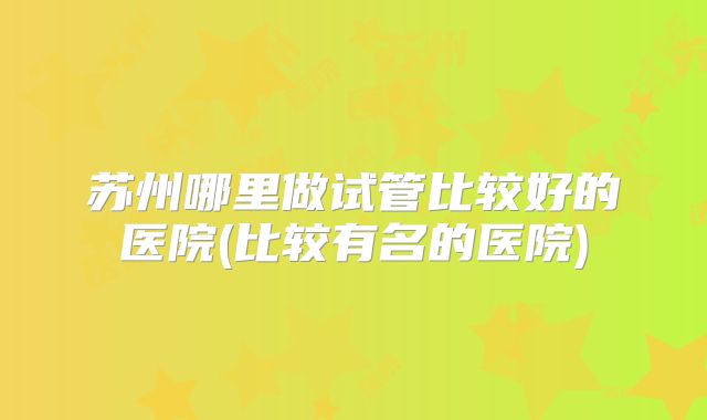 苏州哪里做试管比较好的医院(比较有名的医院)