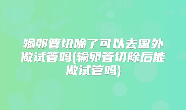 输卵管切除了可以去国外做试管吗(输卵管切除后能做试管吗)