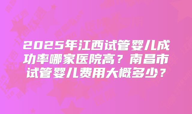 2025年江西试管婴儿成功率哪家医院高？南昌市试管婴儿费用大概多少？