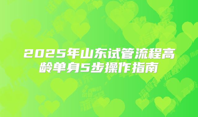 2025年山东试管流程高龄单身5步操作指南