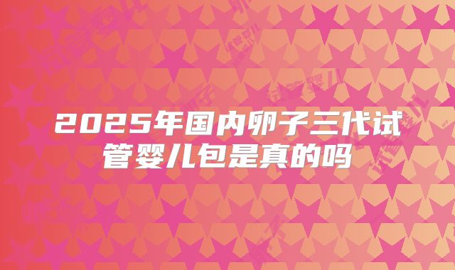 2025年国内卵子三代试管婴儿包是真的吗