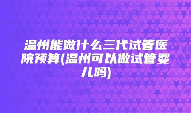 温州能做什么三代试管医院预算(温州可以做试管婴儿吗)