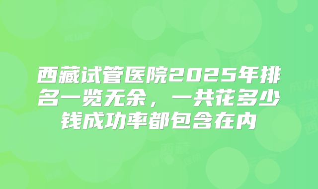西藏试管医院2025年排名一览无余，一共花多少钱成功率都包含在内