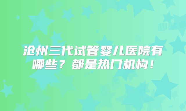 沧州三代试管婴儿医院有哪些？都是热门机构！