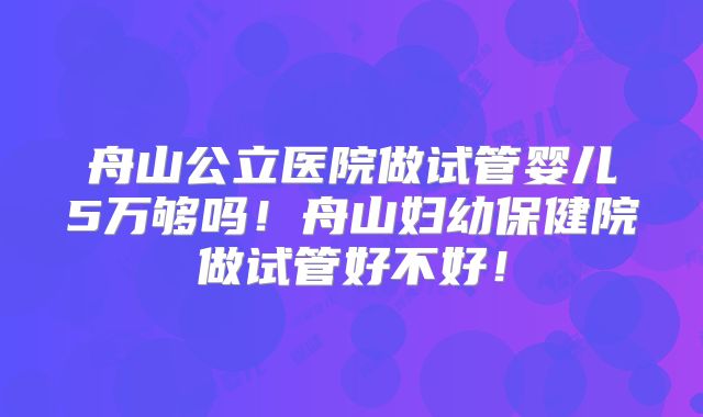 舟山公立医院做试管婴儿5万够吗！舟山妇幼保健院做试管好不好！