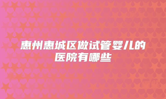 惠州惠城区做试管婴儿的医院有哪些