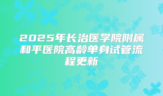 2025年长治医学院附属和平医院高龄单身试管流程更新