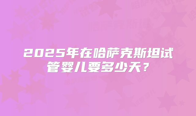 2025年在哈萨克斯坦试管婴儿要多少天?