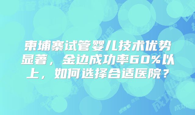 柬埔寨试管婴儿技术优势显著，金边成功率60%以上，如何选择合适医院？