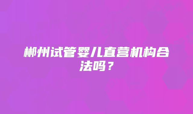 郴州试管婴儿直营机构合法吗？