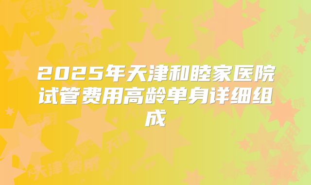 2025年天津和睦家医院试管费用高龄单身详细组成