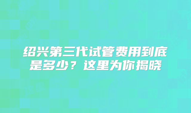 绍兴第三代试管费用到底是多少？这里为你揭晓