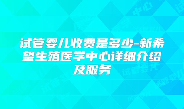 试管婴儿收费是多少-新希望生殖医学中心详细介绍及服务