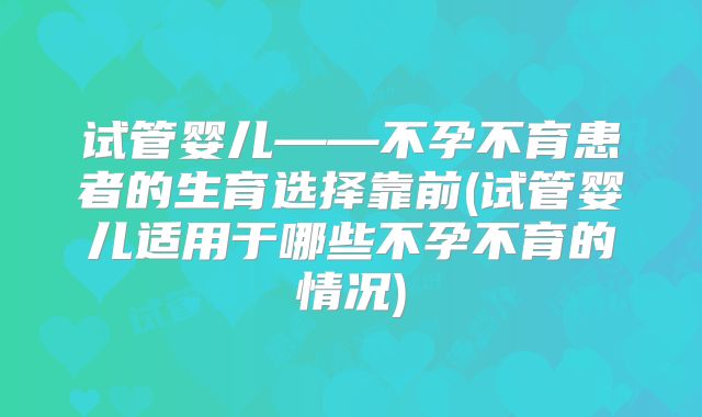 试管婴儿——不孕不育患者的生育选择靠前(试管婴儿适用于哪些不孕不育的情况)