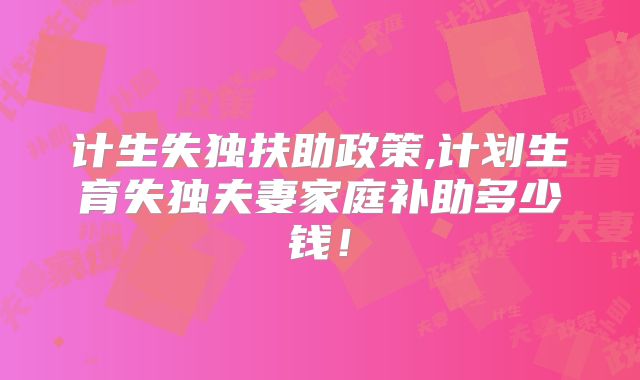 计生失独扶助政策,计划生育失独夫妻家庭补助多少钱!