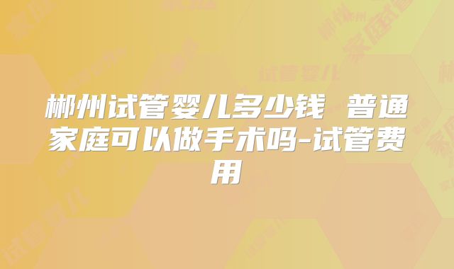 郴州试管婴儿多少钱 普通家庭可以做手术吗-试管费用