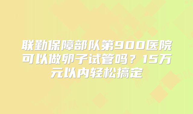 联勤保障部队第900医院可以做卵子试管吗？15万元以内轻松搞定
