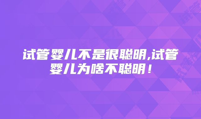 试管婴儿不是很聪明,试管婴儿为啥不聪明!