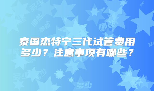 泰国杰特宁三代试管费用多少？注意事项有哪些？