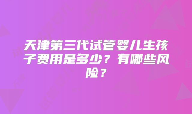 天津第三代试管婴儿生孩子费用是多少？有哪些风险？
