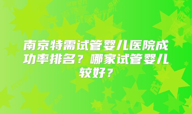 南京特需试管婴儿医院成功率排名？哪家试管婴儿较好？