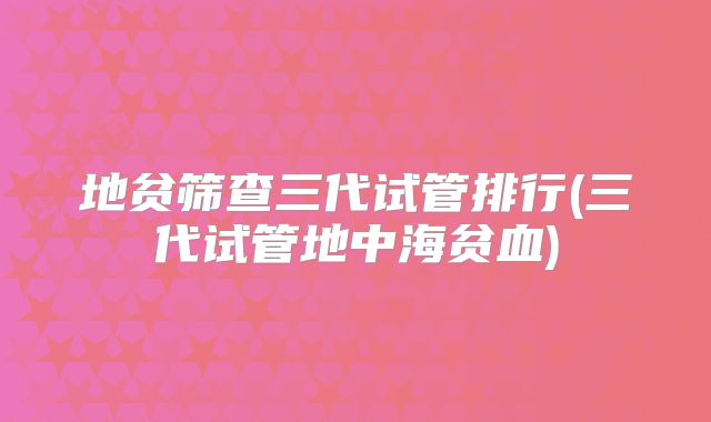 地贫筛查三代试管排行(三代试管地中海贫血)
