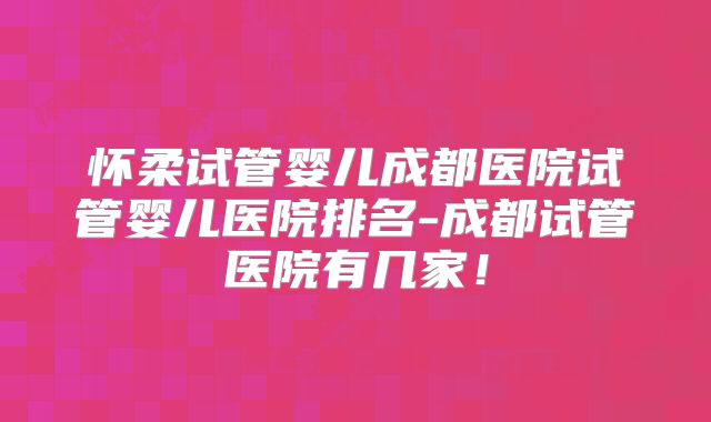怀柔试管婴儿成都医院试管婴儿医院排名-成都试管医院有几家！
