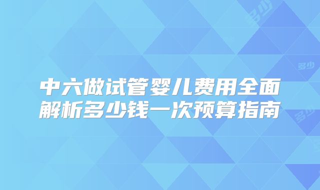 中六做试管婴儿费用全面解析多少钱一次预算指南