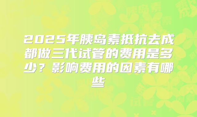 2025年胰岛素抵抗去成都做三代试管的费用是多少？影响费用的因素有哪些